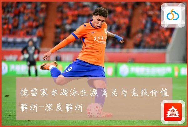 德雷塞尔游泳生涯高光与竞技价值解析-深度解析
