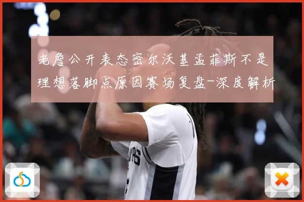 老詹公开表态密尔沃基孟菲斯不是理想落脚点原因赛场复盘-深度解析