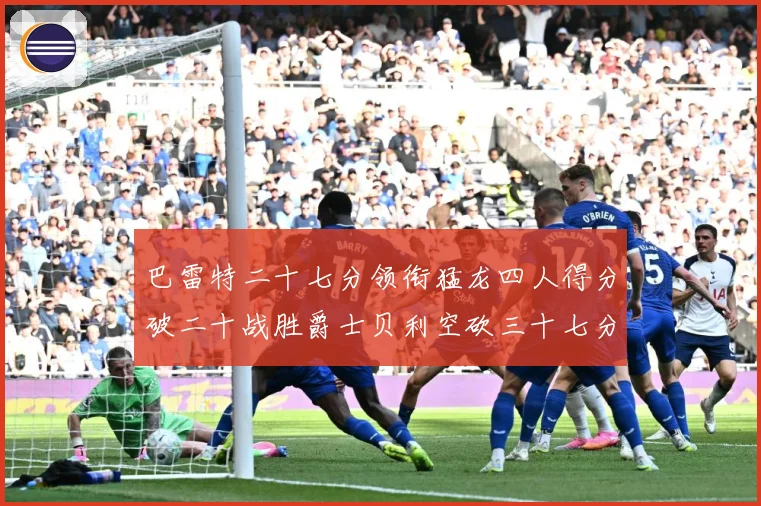 巴雷特二十七分领衔猛龙四人得分破二十战胜爵士贝利空砍三十七分专题观察-深度解析
