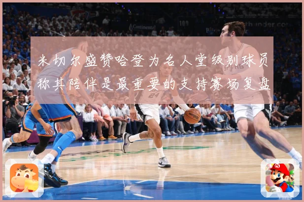 米切尔盛赞哈登为名人堂级别球员称其陪伴是最重要的支持赛场复盘-深度解析