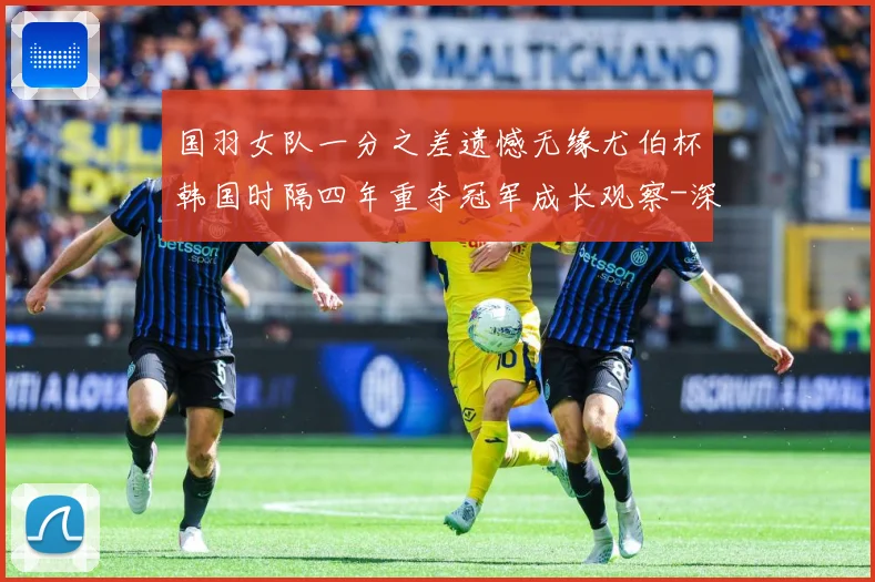 国羽女队一分之差遗憾无缘尤伯杯韩国时隔四年重夺冠军成长观察-深度解析