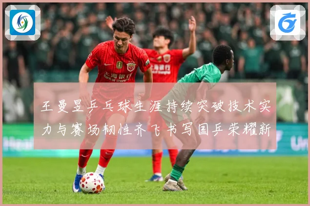 王曼昱乒乓球生涯持续突破技术实力与赛场韧性齐飞书写国乒荣耀新篇章-深度解析