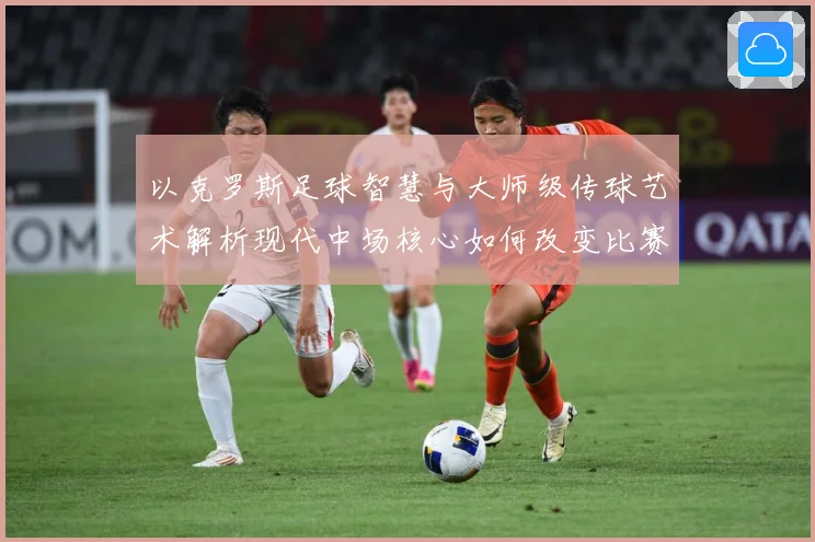 以克罗斯足球智慧与大师级传球艺术解析现代中场核心如何改变比赛格局-深度解析