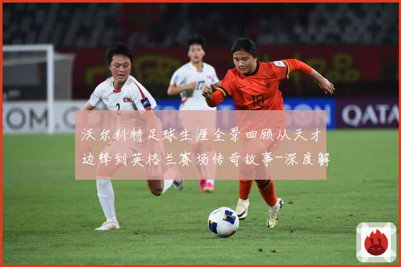 沃尔科特足球生涯全景回顾从天才边锋到英格兰赛场传奇故事-深度解析