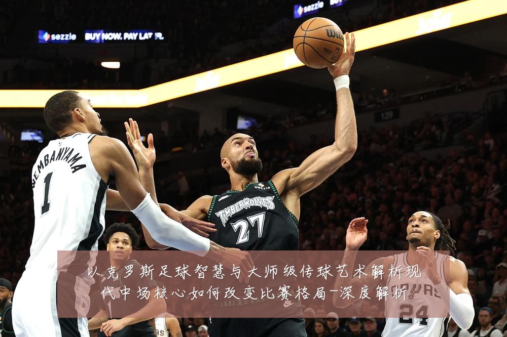 以克罗斯足球智慧与大师级传球艺术解析现代中场核心如何改变比赛格局-深度解析