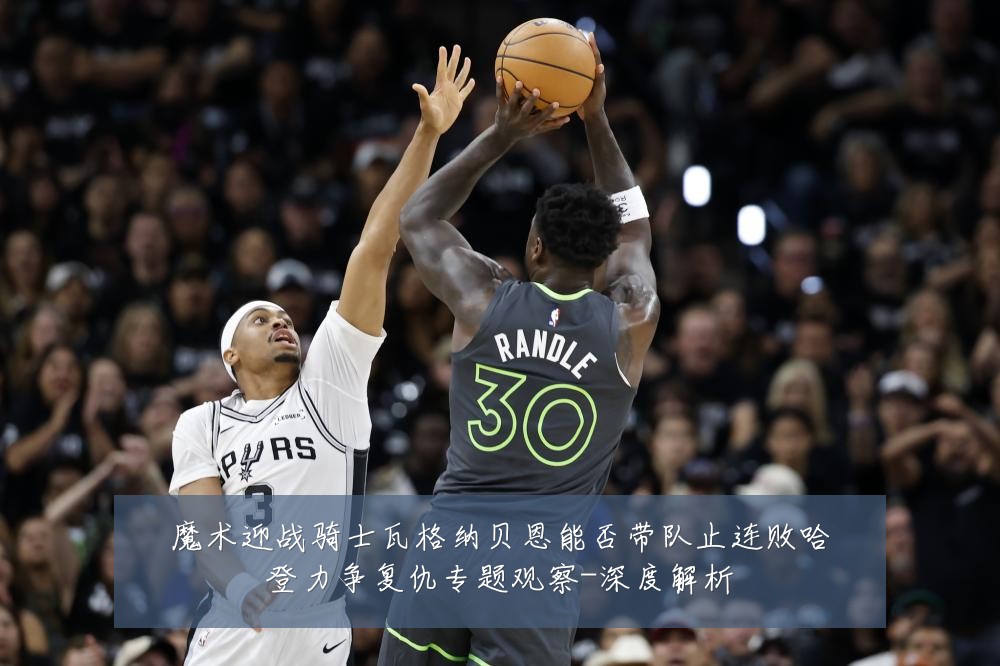 魔术迎战骑士瓦格纳贝恩能否带队止连败哈登力争复仇专题观察-深度解析