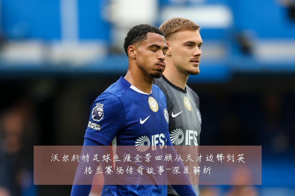 沃尔科特足球生涯全景回顾从天才边锋到英格兰赛场传奇故事-深度解析