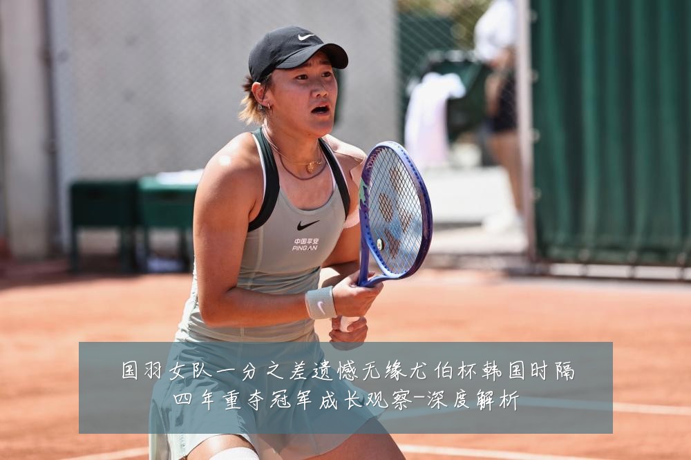 国羽女队一分之差遗憾无缘尤伯杯韩国时隔四年重夺冠军成长观察-深度解析